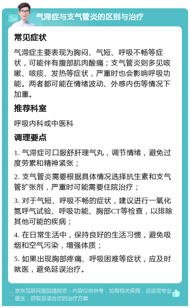 气滞症与支气管炎的区别与治疗 常见症状 气滞症主要表现为胸闷、气短、呼吸不畅等症状，可能伴有腹部肌肉酸痛；支气管炎则多见咳嗽、咳痰、发热等症状，严重时也会影响呼吸功能。两者都可能在情绪波动、外感内伤等情况下加重。 推荐科室 呼吸内科或中医科 调理要点 1. 气滞症可口服舒肝理气丸，调节情绪，避免过度劳累和精神紧张； 2. 支气管炎需要根据具体情况选择抗生素和支气管扩张剂，严重时可能需要住院治疗； 3. 对于气短、呼吸不畅的症状，建议进行一氧化氮呼气试验、呼吸功能、胸部CT等检查，以排除其他可能的疾病； 4. 在日常生活中，保持良好的生活习惯，避免吸烟和空气污染，增强体质； 5. 如果出现胸部疼痛、呼吸困难等症状，应及时就医，避免延误治疗。