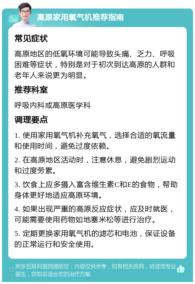 高原家用氧气机推荐指南 常见症状 高原地区的低氧环境可能导致头痛、乏力、呼吸困难等症状，特别是对于初次到达高原的人群和老年人来说更为明显。 推荐科室 呼吸内科或高原医学科 调理要点 1. 使用家用氧气机补充氧气，选择合适的氧流量和使用时间，避免过度依赖。 2. 在高原地区活动时，注意休息，避免剧烈运动和过度劳累。 3. 饮食上应多摄入富含维生素C和E的食物，帮助身体更好地适应高原环境。 4. 如果出现严重的高原反应症状，应及时就医，可能需要使用药物如地塞米松等进行治疗。 5. 定期更换家用氧气机的滤芯和电池，保证设备的正常运行和安全使用。