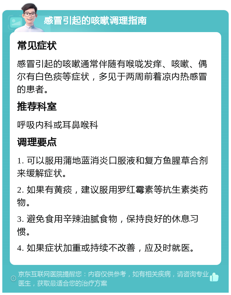 感冒引起的咳嗽调理指南 常见症状 感冒引起的咳嗽通常伴随有喉咙发痒、咳嗽、偶尔有白色痰等症状，多见于两周前着凉内热感冒的患者。 推荐科室 呼吸内科或耳鼻喉科 调理要点 1. 可以服用蒲地蓝消炎口服液和复方鱼腥草合剂来缓解症状。 2. 如果有黄痰，建议服用罗红霉素等抗生素类药物。 3. 避免食用辛辣油腻食物，保持良好的休息习惯。 4. 如果症状加重或持续不改善，应及时就医。