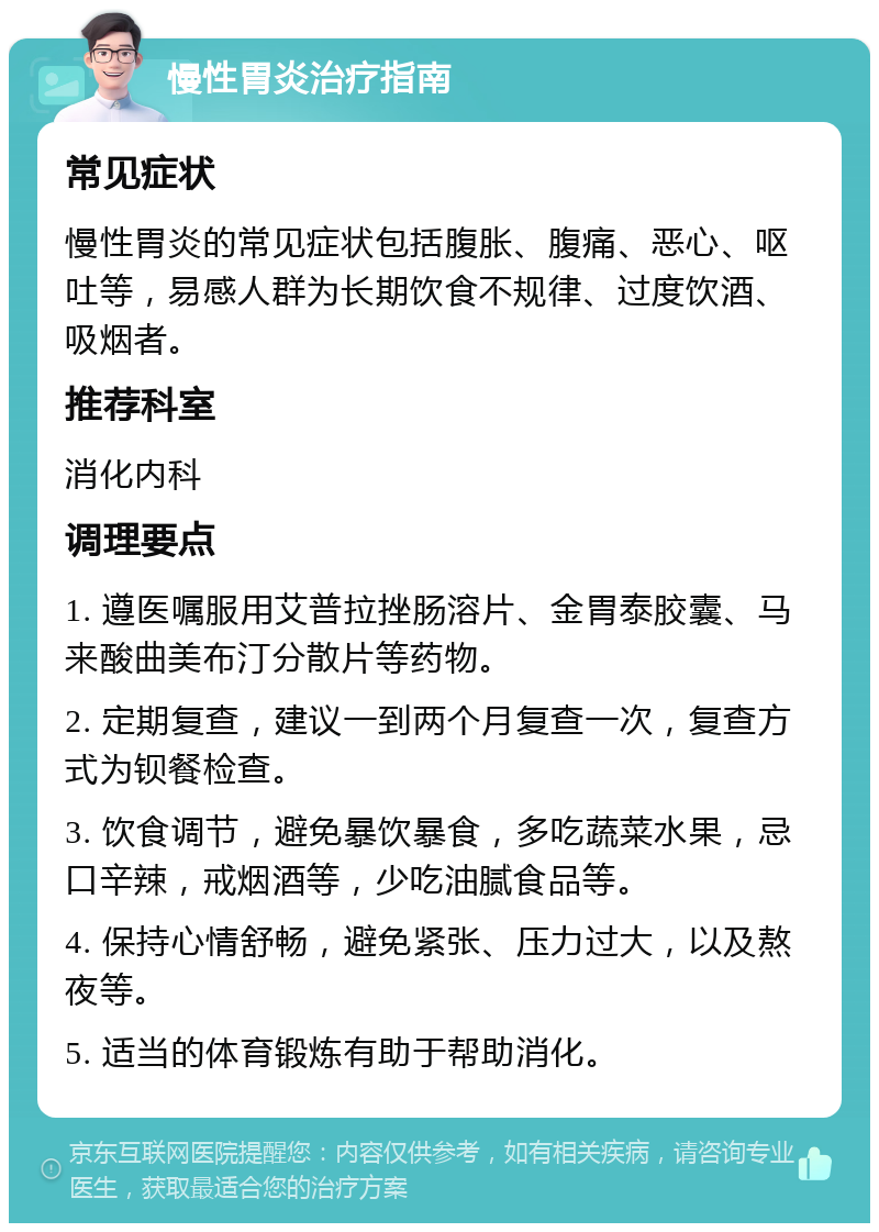 慢性胃炎治疗指南 常见症状 慢性胃炎的常见症状包括腹胀、腹痛、恶心、呕吐等，易感人群为长期饮食不规律、过度饮酒、吸烟者。 推荐科室 消化内科 调理要点 1. 遵医嘱服用艾普拉挫肠溶片、金胃泰胶囊、马来酸曲美布汀分散片等药物。 2. 定期复查，建议一到两个月复查一次，复查方式为钡餐检查。 3. 饮食调节，避免暴饮暴食，多吃蔬菜水果，忌口辛辣，戒烟酒等，少吃油腻食品等。 4. 保持心情舒畅，避免紧张、压力过大，以及熬夜等。 5. 适当的体育锻炼有助于帮助消化。