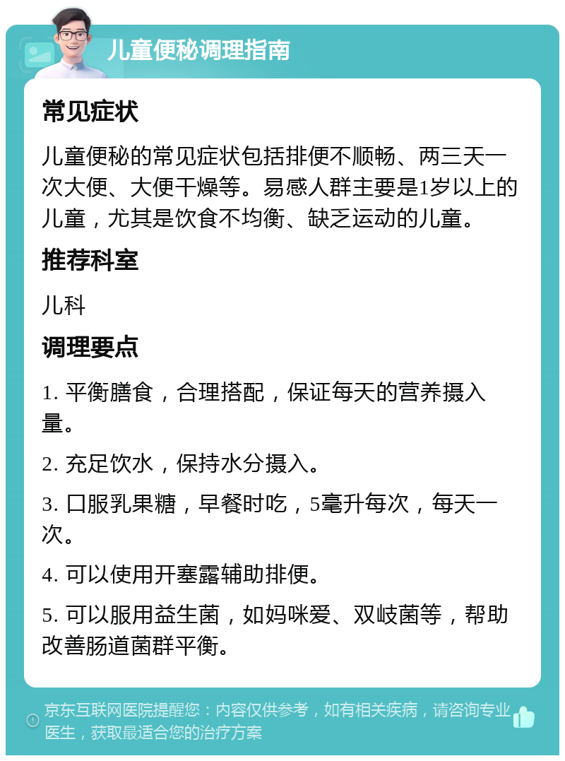 儿童便秘调理指南 常见症状 儿童便秘的常见症状包括排便不顺畅、两三天一次大便、大便干燥等。易感人群主要是1岁以上的儿童，尤其是饮食不均衡、缺乏运动的儿童。 推荐科室 儿科 调理要点 1. 平衡膳食，合理搭配，保证每天的营养摄入量。 2. 充足饮水，保持水分摄入。 3. 口服乳果糖，早餐时吃，5毫升每次，每天一次。 4. 可以使用开塞露辅助排便。 5. 可以服用益生菌，如妈咪爱、双岐菌等，帮助改善肠道菌群平衡。