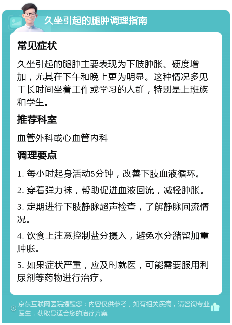 久坐引起的腿肿调理指南 常见症状 久坐引起的腿肿主要表现为下肢肿胀、硬度增加，尤其在下午和晚上更为明显。这种情况多见于长时间坐着工作或学习的人群，特别是上班族和学生。 推荐科室 血管外科或心血管内科 调理要点 1. 每小时起身活动5分钟，改善下肢血液循环。 2. 穿着弹力袜，帮助促进血液回流，减轻肿胀。 3. 定期进行下肢静脉超声检查，了解静脉回流情况。 4. 饮食上注意控制盐分摄入，避免水分潴留加重肿胀。 5. 如果症状严重，应及时就医，可能需要服用利尿剂等药物进行治疗。