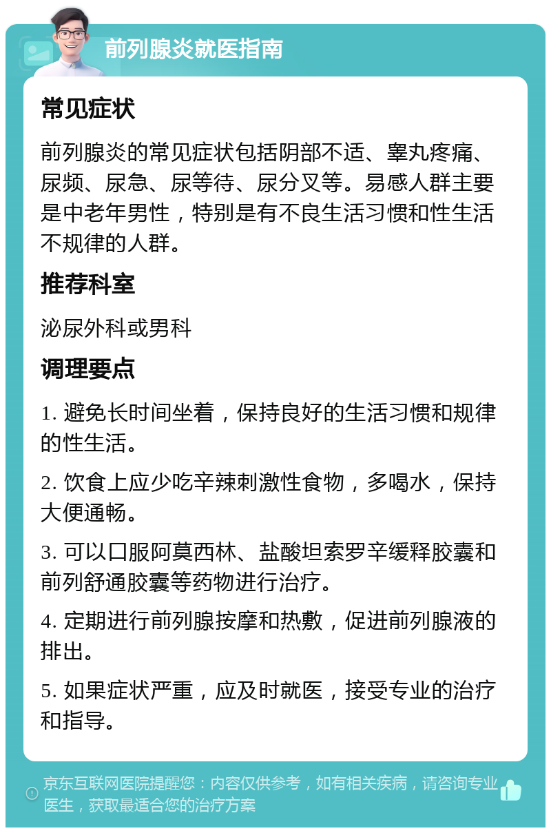 前列腺炎就医指南 常见症状 前列腺炎的常见症状包括阴部不适、睾丸疼痛、尿频、尿急、尿等待、尿分叉等。易感人群主要是中老年男性，特别是有不良生活习惯和性生活不规律的人群。 推荐科室 泌尿外科或男科 调理要点 1. 避免长时间坐着，保持良好的生活习惯和规律的性生活。 2. 饮食上应少吃辛辣刺激性食物，多喝水，保持大便通畅。 3. 可以口服阿莫西林、盐酸坦索罗辛缓释胶囊和前列舒通胶囊等药物进行治疗。 4. 定期进行前列腺按摩和热敷，促进前列腺液的排出。 5. 如果症状严重，应及时就医，接受专业的治疗和指导。