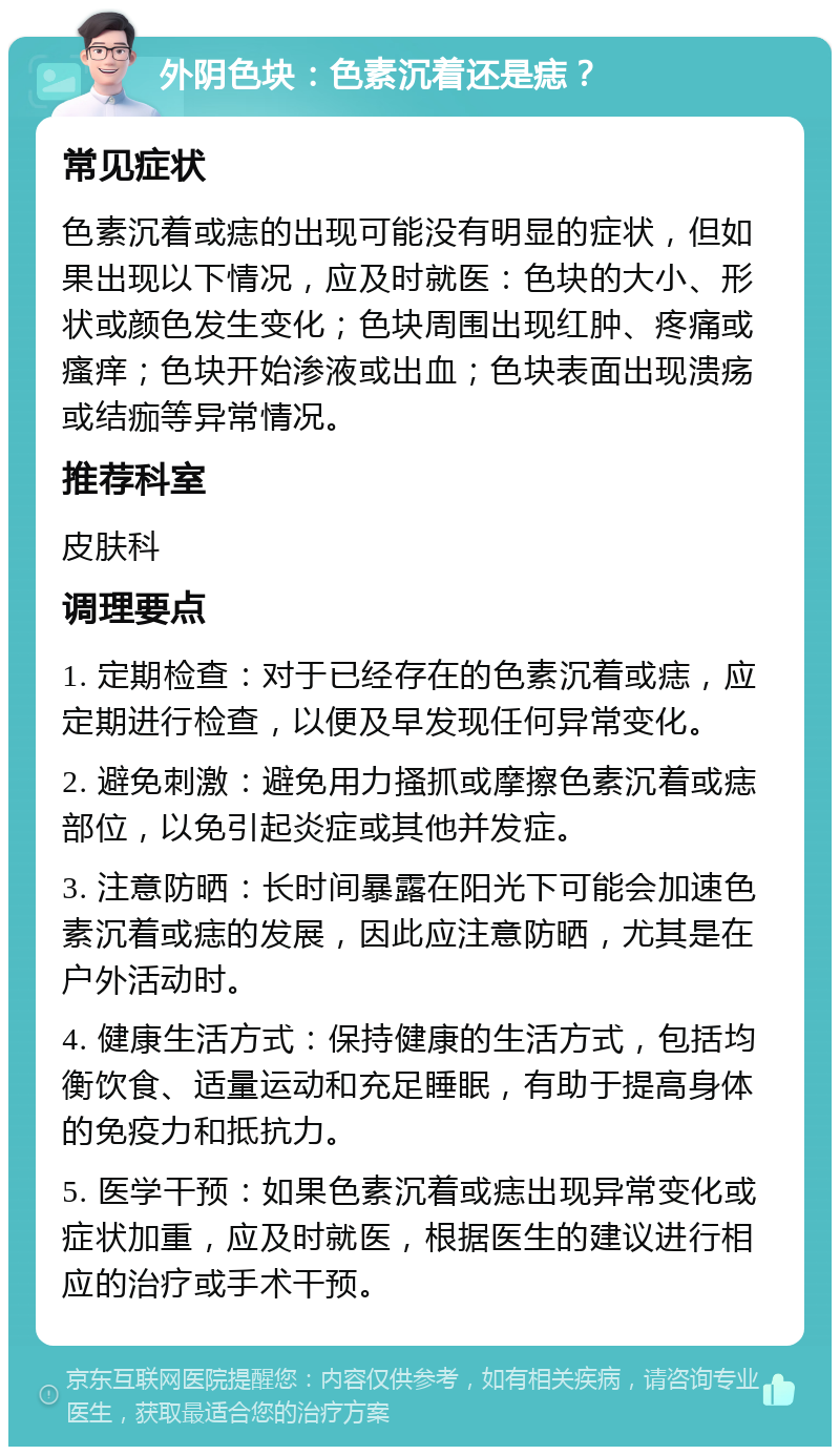 外阴色块：色素沉着还是痣？ 常见症状 色素沉着或痣的出现可能没有明显的症状，但如果出现以下情况，应及时就医：色块的大小、形状或颜色发生变化；色块周围出现红肿、疼痛或瘙痒；色块开始渗液或出血；色块表面出现溃疡或结痂等异常情况。 推荐科室 皮肤科 调理要点 1. 定期检查：对于已经存在的色素沉着或痣，应定期进行检查，以便及早发现任何异常变化。 2. 避免刺激：避免用力搔抓或摩擦色素沉着或痣部位，以免引起炎症或其他并发症。 3. 注意防晒：长时间暴露在阳光下可能会加速色素沉着或痣的发展，因此应注意防晒，尤其是在户外活动时。 4. 健康生活方式：保持健康的生活方式，包括均衡饮食、适量运动和充足睡眠，有助于提高身体的免疫力和抵抗力。 5. 医学干预：如果色素沉着或痣出现异常变化或症状加重，应及时就医，根据医生的建议进行相应的治疗或手术干预。