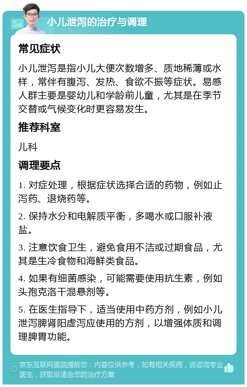 小儿泄泻的治疗与调理 常见症状 小儿泄泻是指小儿大便次数增多、质地稀薄或水样，常伴有腹泻、发热、食欲不振等症状。易感人群主要是婴幼儿和学龄前儿童，尤其是在季节交替或气候变化时更容易发生。 推荐科室 儿科 调理要点 1. 对症处理，根据症状选择合适的药物，例如止泻药、退烧药等。 2. 保持水分和电解质平衡，多喝水或口服补液盐。 3. 注意饮食卫生，避免食用不洁或过期食品，尤其是生冷食物和海鲜类食品。 4. 如果有细菌感染，可能需要使用抗生素，例如头孢克洛干混悬剂等。 5. 在医生指导下，适当使用中药方剂，例如小儿泄泻脾肾阳虚泻应使用的方剂，以增强体质和调理脾胃功能。