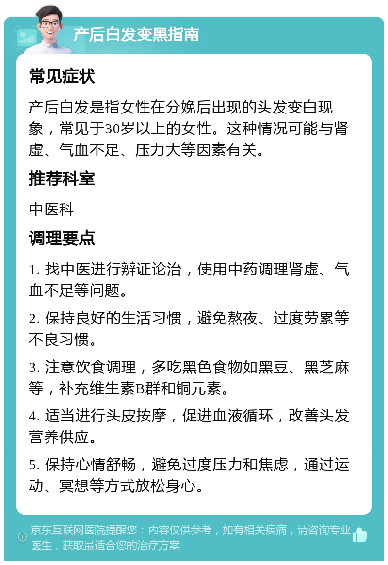 产后白发变黑指南 常见症状 产后白发是指女性在分娩后出现的头发变白现象，常见于30岁以上的女性。这种情况可能与肾虚、气血不足、压力大等因素有关。 推荐科室 中医科 调理要点 1. 找中医进行辨证论治，使用中药调理肾虚、气血不足等问题。 2. 保持良好的生活习惯，避免熬夜、过度劳累等不良习惯。 3. 注意饮食调理，多吃黑色食物如黑豆、黑芝麻等，补充维生素B群和铜元素。 4. 适当进行头皮按摩，促进血液循环，改善头发营养供应。 5. 保持心情舒畅，避免过度压力和焦虑，通过运动、冥想等方式放松身心。