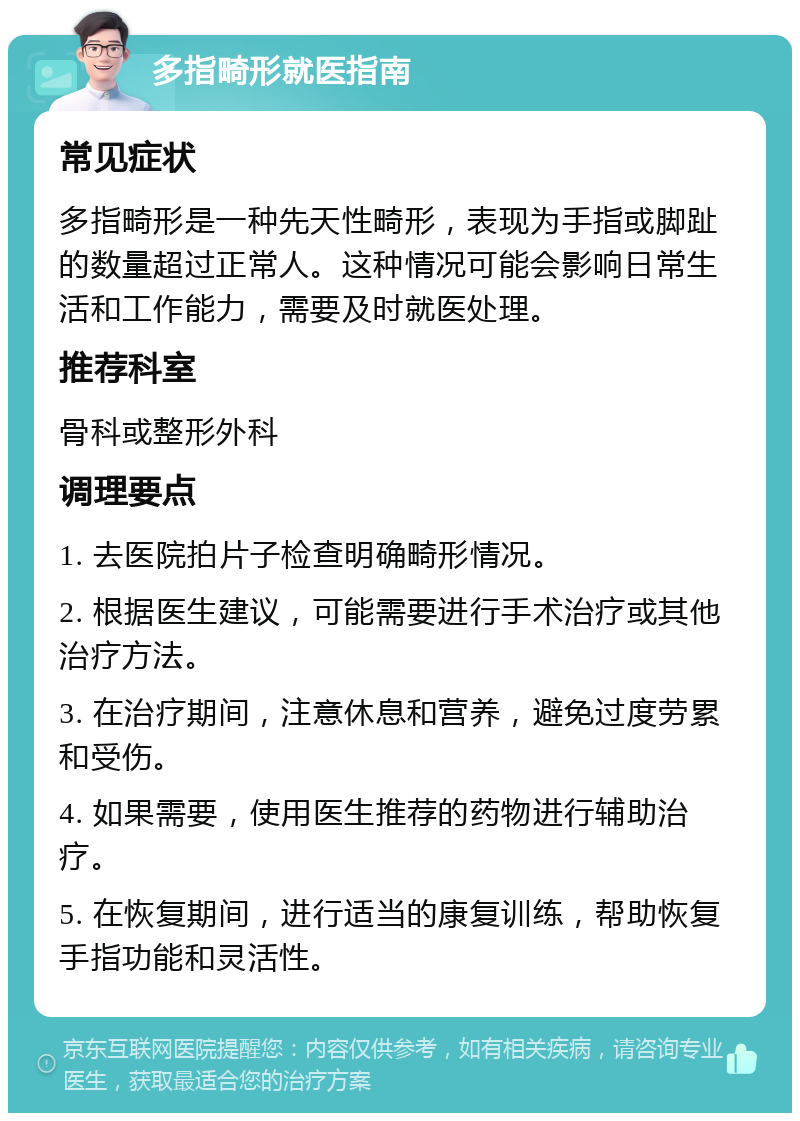 多指畸形就医指南 常见症状 多指畸形是一种先天性畸形，表现为手指或脚趾的数量超过正常人。这种情况可能会影响日常生活和工作能力，需要及时就医处理。 推荐科室 骨科或整形外科 调理要点 1. 去医院拍片子检查明确畸形情况。 2. 根据医生建议，可能需要进行手术治疗或其他治疗方法。 3. 在治疗期间，注意休息和营养，避免过度劳累和受伤。 4. 如果需要，使用医生推荐的药物进行辅助治疗。 5. 在恢复期间，进行适当的康复训练，帮助恢复手指功能和灵活性。