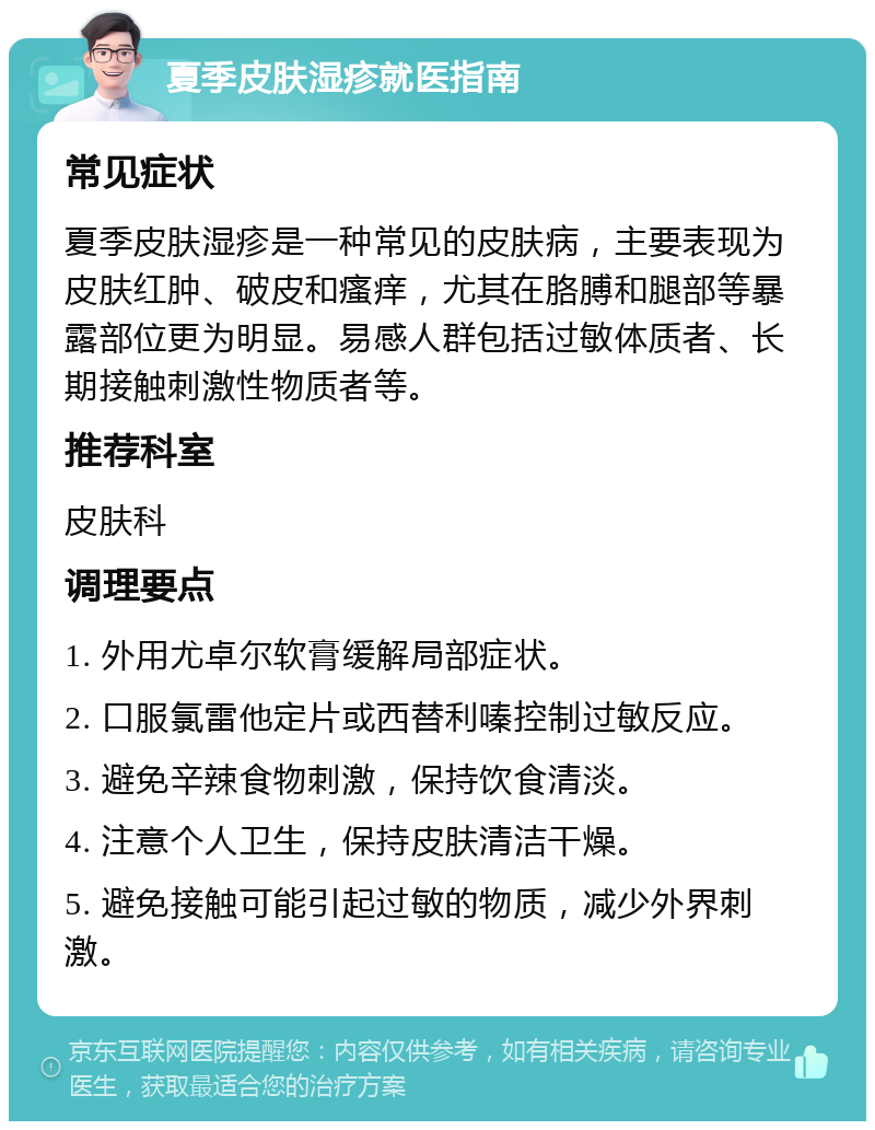 夏季皮肤湿疹就医指南 常见症状 夏季皮肤湿疹是一种常见的皮肤病，主要表现为皮肤红肿、破皮和瘙痒，尤其在胳膊和腿部等暴露部位更为明显。易感人群包括过敏体质者、长期接触刺激性物质者等。 推荐科室 皮肤科 调理要点 1. 外用尤卓尔软膏缓解局部症状。 2. 口服氯雷他定片或西替利嗪控制过敏反应。 3. 避免辛辣食物刺激，保持饮食清淡。 4. 注意个人卫生，保持皮肤清洁干燥。 5. 避免接触可能引起过敏的物质，减少外界刺激。