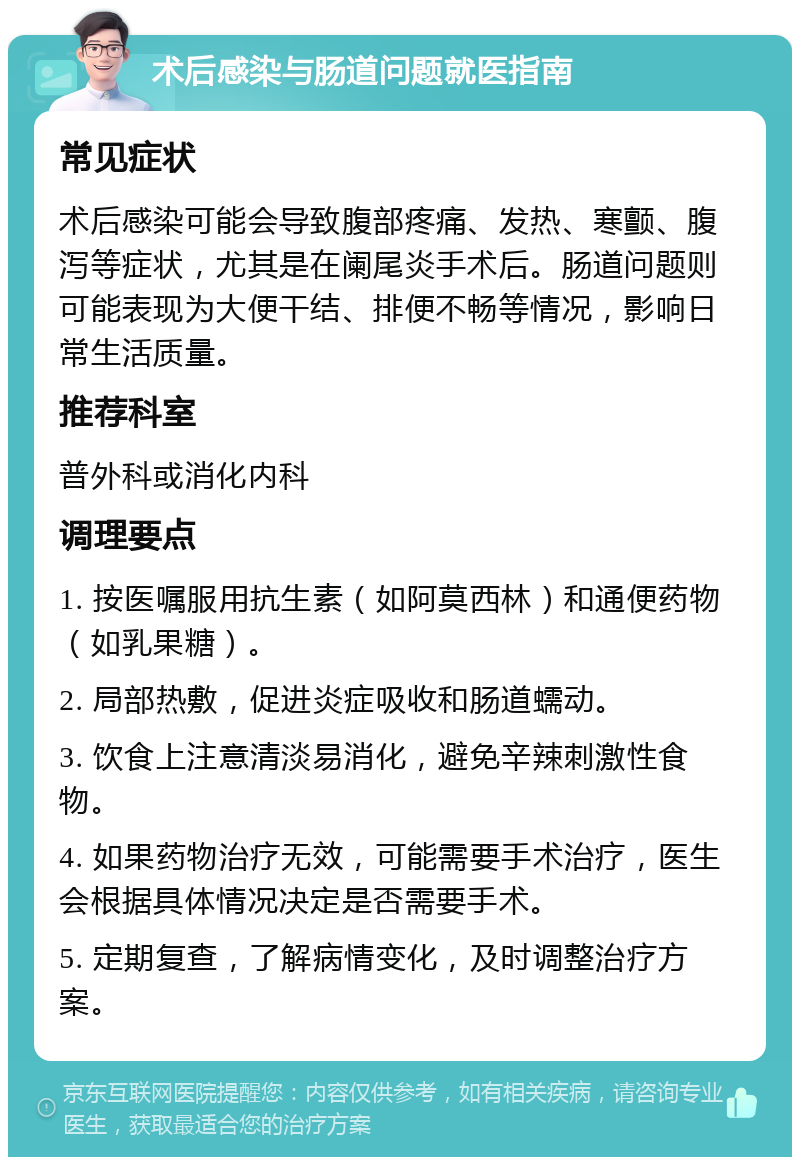 术后感染与肠道问题就医指南 常见症状 术后感染可能会导致腹部疼痛、发热、寒颤、腹泻等症状，尤其是在阑尾炎手术后。肠道问题则可能表现为大便干结、排便不畅等情况，影响日常生活质量。 推荐科室 普外科或消化内科 调理要点 1. 按医嘱服用抗生素（如阿莫西林）和通便药物（如乳果糖）。 2. 局部热敷，促进炎症吸收和肠道蠕动。 3. 饮食上注意清淡易消化，避免辛辣刺激性食物。 4. 如果药物治疗无效，可能需要手术治疗，医生会根据具体情况决定是否需要手术。 5. 定期复查，了解病情变化，及时调整治疗方案。