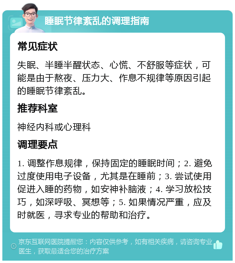 睡眠节律紊乱的调理指南 常见症状 失眠、半睡半醒状态、心慌、不舒服等症状，可能是由于熬夜、压力大、作息不规律等原因引起的睡眠节律紊乱。 推荐科室 神经内科或心理科 调理要点 1. 调整作息规律，保持固定的睡眠时间；2. 避免过度使用电子设备，尤其是在睡前；3. 尝试使用促进入睡的药物，如安神补脑液；4. 学习放松技巧，如深呼吸、冥想等；5. 如果情况严重，应及时就医，寻求专业的帮助和治疗。