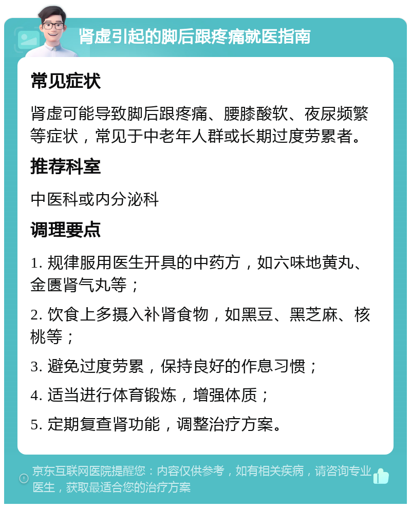 肾虚引起的脚后跟疼痛就医指南 常见症状 肾虚可能导致脚后跟疼痛、腰膝酸软、夜尿频繁等症状，常见于中老年人群或长期过度劳累者。 推荐科室 中医科或内分泌科 调理要点 1. 规律服用医生开具的中药方，如六味地黄丸、金匮肾气丸等； 2. 饮食上多摄入补肾食物，如黑豆、黑芝麻、核桃等； 3. 避免过度劳累，保持良好的作息习惯； 4. 适当进行体育锻炼，增强体质； 5. 定期复查肾功能，调整治疗方案。