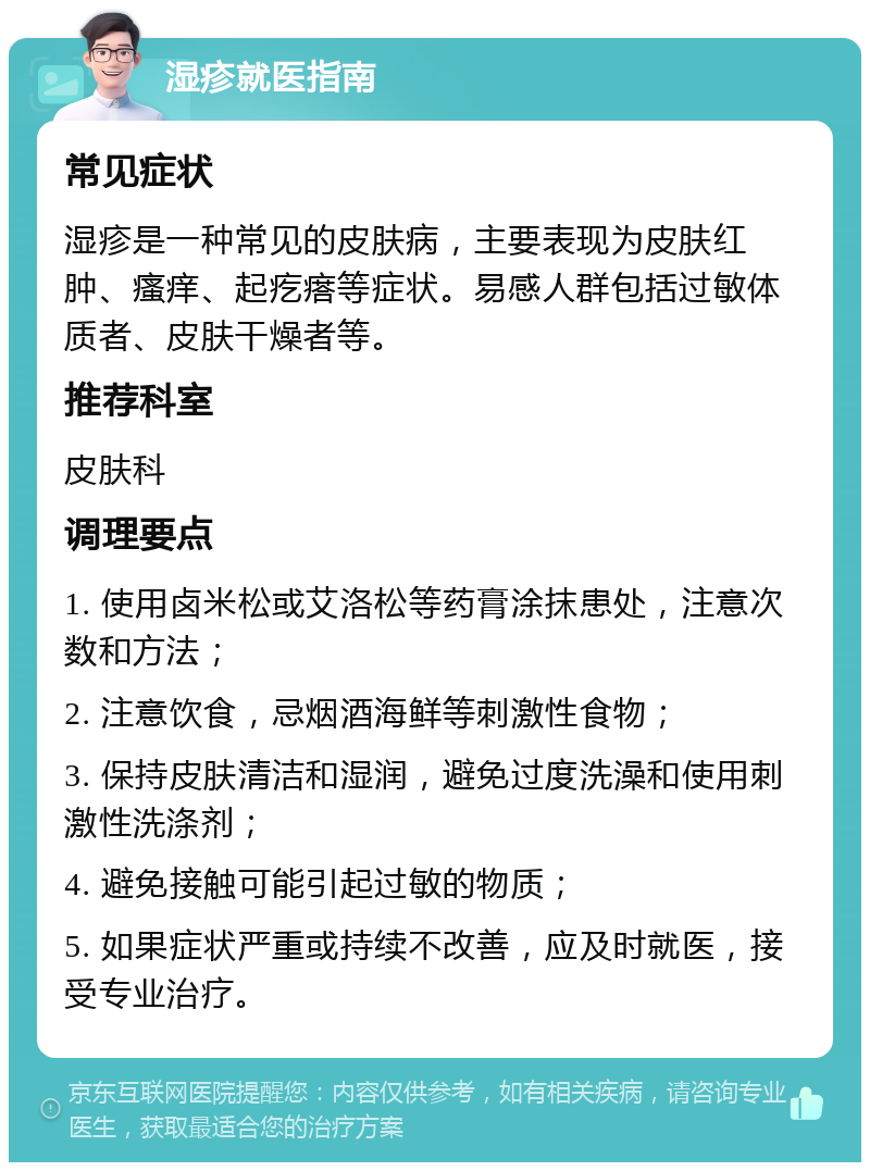 湿疹就医指南 常见症状 湿疹是一种常见的皮肤病，主要表现为皮肤红肿、瘙痒、起疙瘩等症状。易感人群包括过敏体质者、皮肤干燥者等。 推荐科室 皮肤科 调理要点 1. 使用卤米松或艾洛松等药膏涂抹患处，注意次数和方法； 2. 注意饮食，忌烟酒海鲜等刺激性食物； 3. 保持皮肤清洁和湿润，避免过度洗澡和使用刺激性洗涤剂； 4. 避免接触可能引起过敏的物质； 5. 如果症状严重或持续不改善，应及时就医，接受专业治疗。