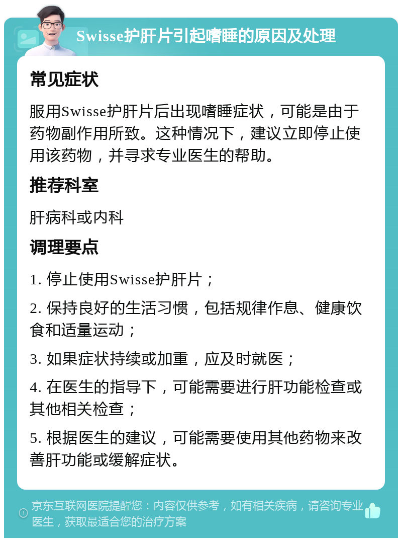 Swisse护肝片引起嗜睡的原因及处理 常见症状 服用Swisse护肝片后出现嗜睡症状，可能是由于药物副作用所致。这种情况下，建议立即停止使用该药物，并寻求专业医生的帮助。 推荐科室 肝病科或内科 调理要点 1. 停止使用Swisse护肝片； 2. 保持良好的生活习惯，包括规律作息、健康饮食和适量运动； 3. 如果症状持续或加重，应及时就医； 4. 在医生的指导下，可能需要进行肝功能检查或其他相关检查； 5. 根据医生的建议，可能需要使用其他药物来改善肝功能或缓解症状。