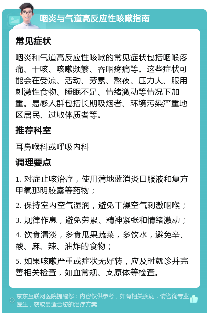 咽炎与气道高反应性咳嗽指南 常见症状 咽炎和气道高反应性咳嗽的常见症状包括咽喉疼痛、干咳、咳嗽频繁、吞咽疼痛等。这些症状可能会在受凉、活动、劳累、熬夜、压力大、服用刺激性食物、睡眠不足、情绪激动等情况下加重。易感人群包括长期吸烟者、环境污染严重地区居民、过敏体质者等。 推荐科室 耳鼻喉科或呼吸内科 调理要点 1. 对症止咳治疗，使用蒲地蓝消炎口服液和复方甲氧那明胶囊等药物； 2. 保持室内空气湿润，避免干燥空气刺激咽喉； 3. 规律作息，避免劳累、精神紧张和情绪激动； 4. 饮食清淡，多食瓜果蔬菜，多饮水，避免辛、酸、麻、辣、油炸的食物； 5. 如果咳嗽严重或症状无好转，应及时就诊并完善相关检查，如血常规、支原体等检查。