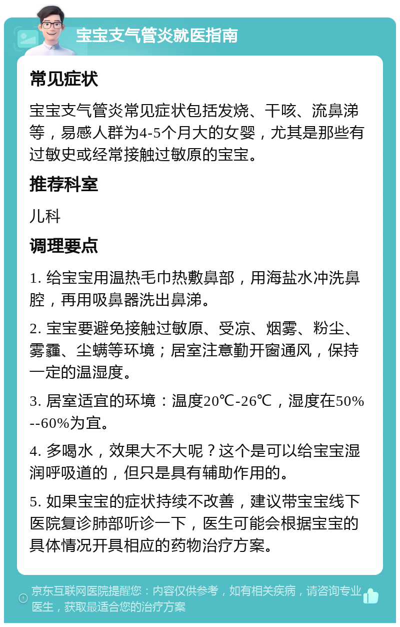 宝宝支气管炎就医指南 常见症状 宝宝支气管炎常见症状包括发烧、干咳、流鼻涕等，易感人群为4-5个月大的女婴，尤其是那些有过敏史或经常接触过敏原的宝宝。 推荐科室 儿科 调理要点 1. 给宝宝用温热毛巾热敷鼻部，用海盐水冲洗鼻腔，再用吸鼻器洗出鼻涕。 2. 宝宝要避免接触过敏原、受凉、烟雾、粉尘、雾霾、尘螨等环境；居室注意勤开窗通风，保持一定的温湿度。 3. 居室适宜的环境：温度20℃-26℃，湿度在50%--60%为宜。 4. 多喝水，效果大不大呢？这个是可以给宝宝湿润呼吸道的，但只是具有辅助作用的。 5. 如果宝宝的症状持续不改善，建议带宝宝线下医院复诊肺部听诊一下，医生可能会根据宝宝的具体情况开具相应的药物治疗方案。