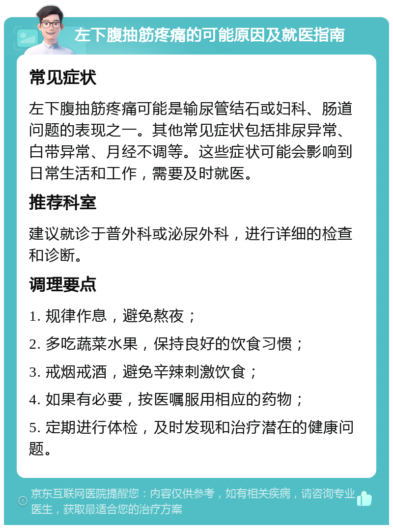 左下腹抽筋疼痛的可能原因及就医指南 常见症状 左下腹抽筋疼痛可能是输尿管结石或妇科、肠道问题的表现之一。其他常见症状包括排尿异常、白带异常、月经不调等。这些症状可能会影响到日常生活和工作，需要及时就医。 推荐科室 建议就诊于普外科或泌尿外科，进行详细的检查和诊断。 调理要点 1. 规律作息，避免熬夜； 2. 多吃蔬菜水果，保持良好的饮食习惯； 3. 戒烟戒酒，避免辛辣刺激饮食； 4. 如果有必要，按医嘱服用相应的药物； 5. 定期进行体检，及时发现和治疗潜在的健康问题。