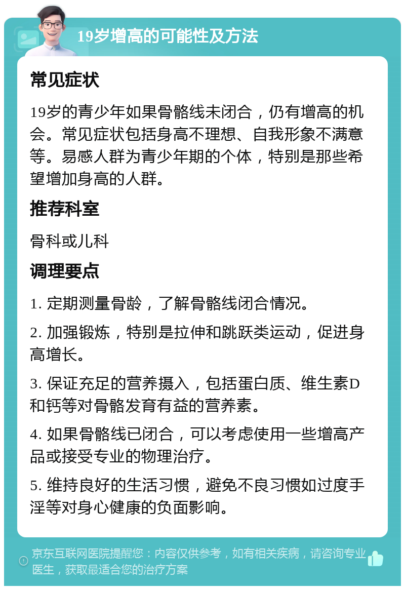 19岁增高的可能性及方法 常见症状 19岁的青少年如果骨骼线未闭合，仍有增高的机会。常见症状包括身高不理想、自我形象不满意等。易感人群为青少年期的个体，特别是那些希望增加身高的人群。 推荐科室 骨科或儿科 调理要点 1. 定期测量骨龄，了解骨骼线闭合情况。 2. 加强锻炼，特别是拉伸和跳跃类运动，促进身高增长。 3. 保证充足的营养摄入，包括蛋白质、维生素D和钙等对骨骼发育有益的营养素。 4. 如果骨骼线已闭合，可以考虑使用一些增高产品或接受专业的物理治疗。 5. 维持良好的生活习惯，避免不良习惯如过度手淫等对身心健康的负面影响。