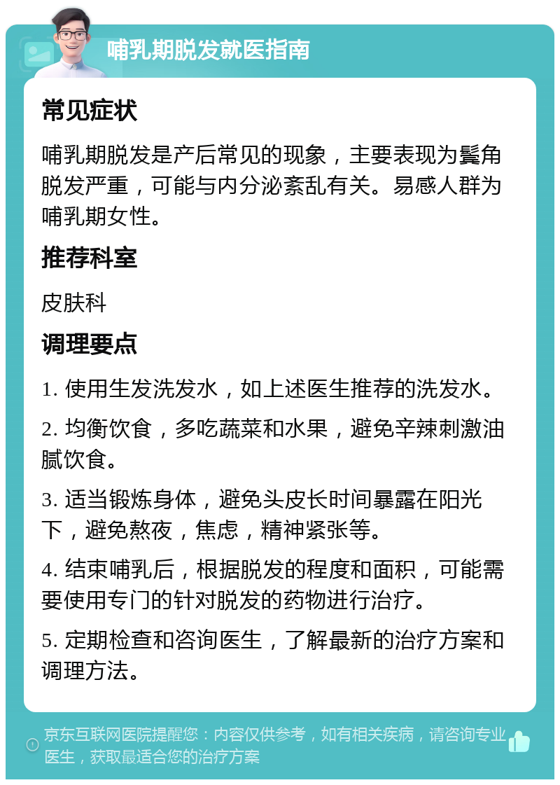 哺乳期脱发就医指南 常见症状 哺乳期脱发是产后常见的现象，主要表现为鬓角脱发严重，可能与内分泌紊乱有关。易感人群为哺乳期女性。 推荐科室 皮肤科 调理要点 1. 使用生发洗发水，如上述医生推荐的洗发水。 2. 均衡饮食，多吃蔬菜和水果，避免辛辣刺激油腻饮食。 3. 适当锻炼身体，避免头皮长时间暴露在阳光下，避免熬夜，焦虑，精神紧张等。 4. 结束哺乳后，根据脱发的程度和面积，可能需要使用专门的针对脱发的药物进行治疗。 5. 定期检查和咨询医生，了解最新的治疗方案和调理方法。