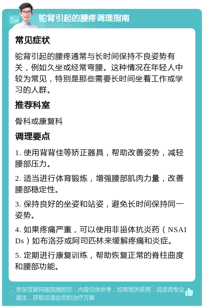 驼背引起的腰疼调理指南 常见症状 驼背引起的腰疼通常与长时间保持不良姿势有关，例如久坐或经常弯腰。这种情况在年轻人中较为常见，特别是那些需要长时间坐着工作或学习的人群。 推荐科室 骨科或康复科 调理要点 1. 使用背背佳等矫正器具，帮助改善姿势，减轻腰部压力。 2. 适当进行体育锻炼，增强腰部肌肉力量，改善腰部稳定性。 3. 保持良好的坐姿和站姿，避免长时间保持同一姿势。 4. 如果疼痛严重，可以使用非甾体抗炎药（NSAIDs）如布洛芬或阿司匹林来缓解疼痛和炎症。 5. 定期进行康复训练，帮助恢复正常的脊柱曲度和腰部功能。