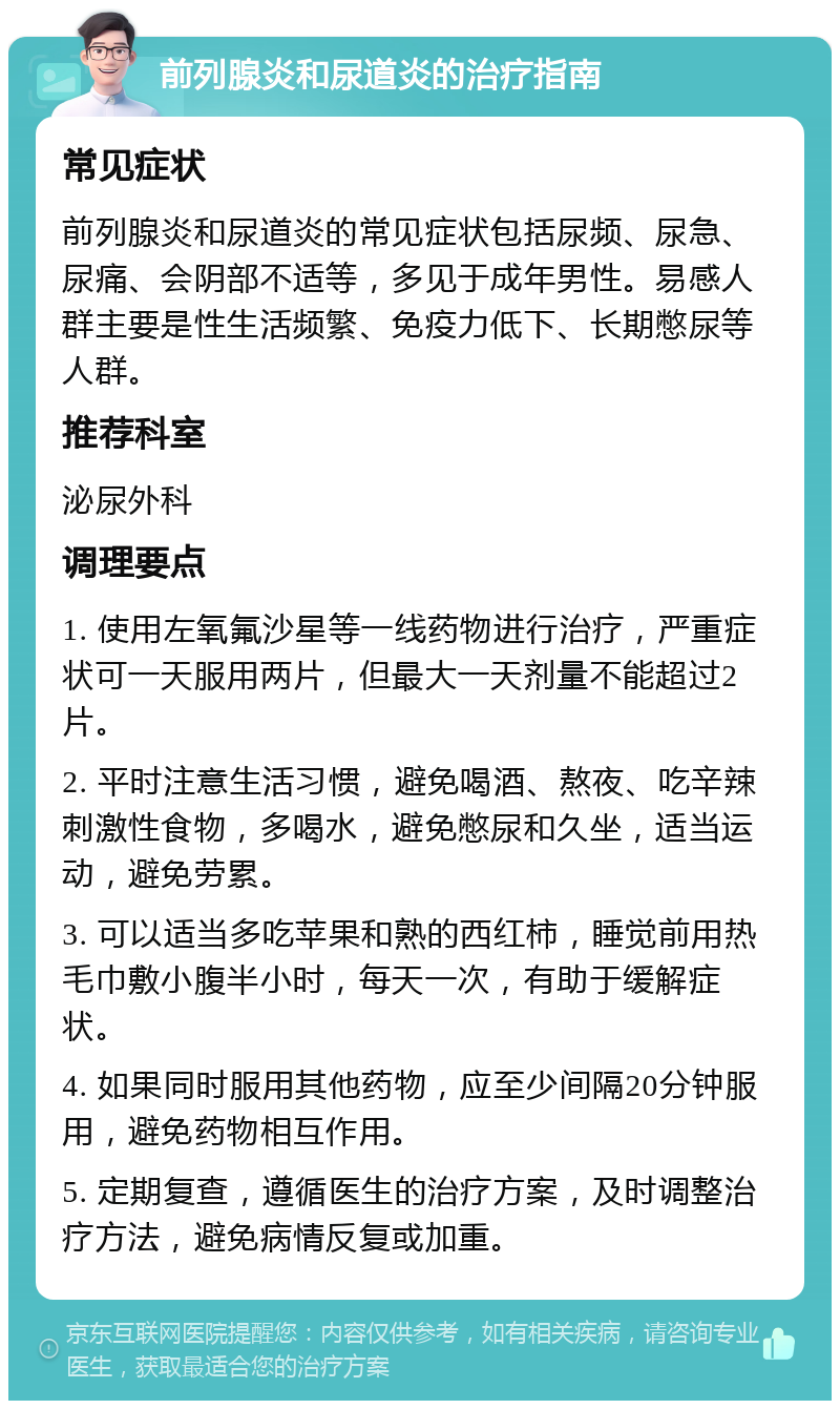 前列腺炎和尿道炎的治疗指南 常见症状 前列腺炎和尿道炎的常见症状包括尿频、尿急、尿痛、会阴部不适等，多见于成年男性。易感人群主要是性生活频繁、免疫力低下、长期憋尿等人群。 推荐科室 泌尿外科 调理要点 1. 使用左氧氟沙星等一线药物进行治疗，严重症状可一天服用两片，但最大一天剂量不能超过2片。 2. 平时注意生活习惯，避免喝酒、熬夜、吃辛辣刺激性食物，多喝水，避免憋尿和久坐，适当运动，避免劳累。 3. 可以适当多吃苹果和熟的西红柿，睡觉前用热毛巾敷小腹半小时，每天一次，有助于缓解症状。 4. 如果同时服用其他药物，应至少间隔20分钟服用，避免药物相互作用。 5. 定期复查，遵循医生的治疗方案，及时调整治疗方法，避免病情反复或加重。