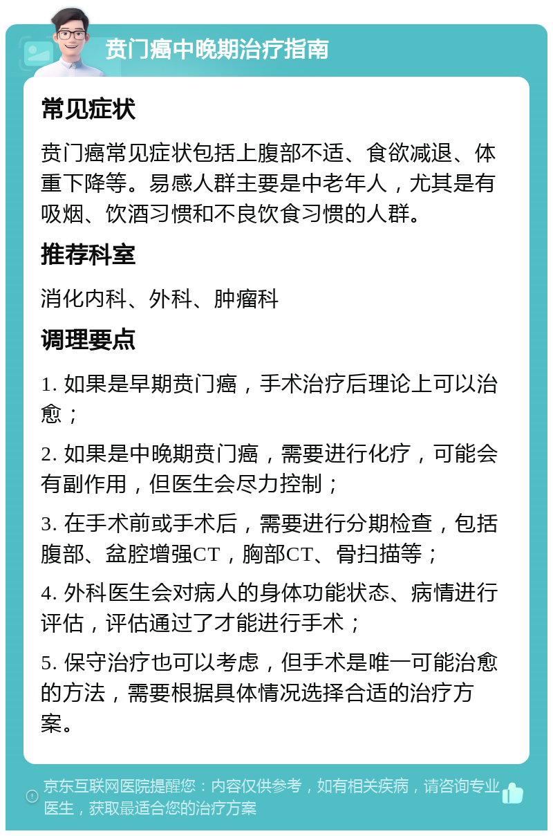 贲门癌中晚期治疗指南 常见症状 贲门癌常见症状包括上腹部不适、食欲减退、体重下降等。易感人群主要是中老年人，尤其是有吸烟、饮酒习惯和不良饮食习惯的人群。 推荐科室 消化内科、外科、肿瘤科 调理要点 1. 如果是早期贲门癌，手术治疗后理论上可以治愈； 2. 如果是中晚期贲门癌，需要进行化疗，可能会有副作用，但医生会尽力控制； 3. 在手术前或手术后，需要进行分期检查，包括腹部、盆腔增强CT，胸部CT、骨扫描等； 4. 外科医生会对病人的身体功能状态、病情进行评估，评估通过了才能进行手术； 5. 保守治疗也可以考虑，但手术是唯一可能治愈的方法，需要根据具体情况选择合适的治疗方案。