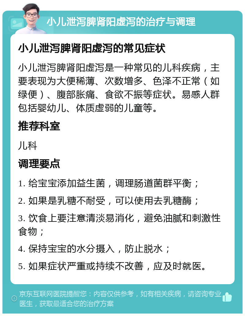 小儿泄泻脾肾阳虚泻的治疗与调理 小儿泄泻脾肾阳虚泻的常见症状 小儿泄泻脾肾阳虚泻是一种常见的儿科疾病，主要表现为大便稀薄、次数增多、色泽不正常（如绿便）、腹部胀痛、食欲不振等症状。易感人群包括婴幼儿、体质虚弱的儿童等。 推荐科室 儿科 调理要点 1. 给宝宝添加益生菌，调理肠道菌群平衡； 2. 如果是乳糖不耐受，可以使用去乳糖酶； 3. 饮食上要注意清淡易消化，避免油腻和刺激性食物； 4. 保持宝宝的水分摄入，防止脱水； 5. 如果症状严重或持续不改善，应及时就医。