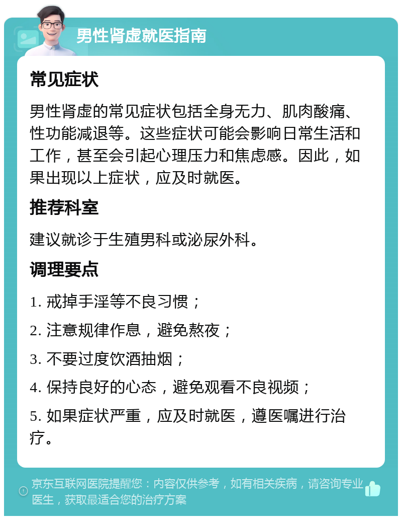 男性肾虚就医指南 常见症状 男性肾虚的常见症状包括全身无力、肌肉酸痛、性功能减退等。这些症状可能会影响日常生活和工作，甚至会引起心理压力和焦虑感。因此，如果出现以上症状，应及时就医。 推荐科室 建议就诊于生殖男科或泌尿外科。 调理要点 1. 戒掉手淫等不良习惯； 2. 注意规律作息，避免熬夜； 3. 不要过度饮酒抽烟； 4. 保持良好的心态，避免观看不良视频； 5. 如果症状严重，应及时就医，遵医嘱进行治疗。