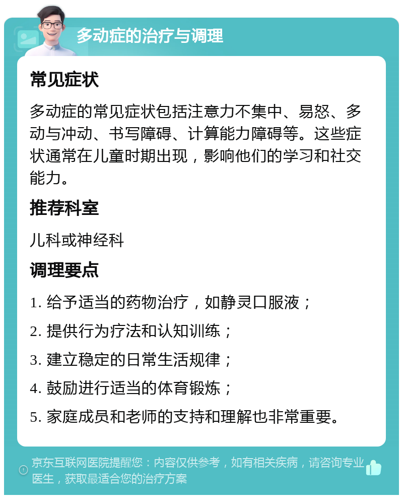 多动症的治疗与调理 常见症状 多动症的常见症状包括注意力不集中、易怒、多动与冲动、书写障碍、计算能力障碍等。这些症状通常在儿童时期出现，影响他们的学习和社交能力。 推荐科室 儿科或神经科 调理要点 1. 给予适当的药物治疗，如静灵口服液； 2. 提供行为疗法和认知训练； 3. 建立稳定的日常生活规律； 4. 鼓励进行适当的体育锻炼； 5. 家庭成员和老师的支持和理解也非常重要。