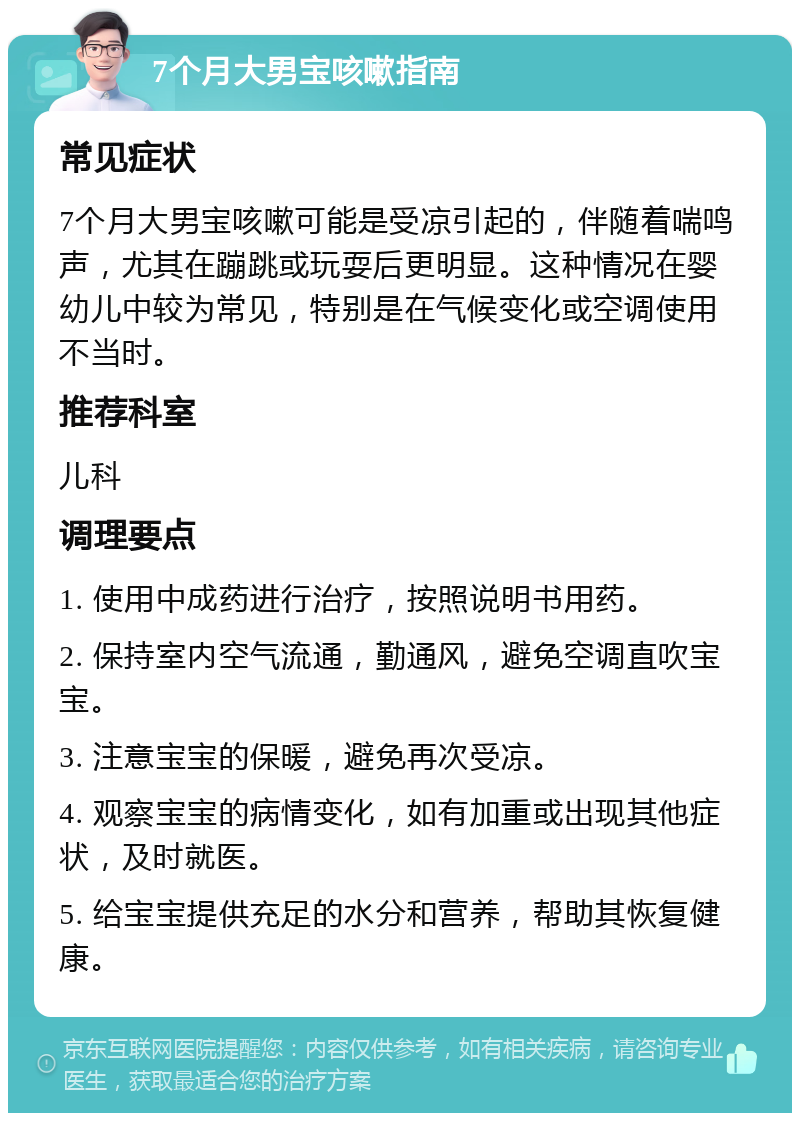 7个月大男宝咳嗽指南 常见症状 7个月大男宝咳嗽可能是受凉引起的，伴随着喘鸣声，尤其在蹦跳或玩耍后更明显。这种情况在婴幼儿中较为常见，特别是在气候变化或空调使用不当时。 推荐科室 儿科 调理要点 1. 使用中成药进行治疗，按照说明书用药。 2. 保持室内空气流通，勤通风，避免空调直吹宝宝。 3. 注意宝宝的保暖，避免再次受凉。 4. 观察宝宝的病情变化，如有加重或出现其他症状，及时就医。 5. 给宝宝提供充足的水分和营养，帮助其恢复健康。