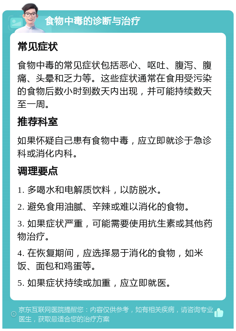 食物中毒的诊断与治疗 常见症状 食物中毒的常见症状包括恶心、呕吐、腹泻、腹痛、头晕和乏力等。这些症状通常在食用受污染的食物后数小时到数天内出现，并可能持续数天至一周。 推荐科室 如果怀疑自己患有食物中毒，应立即就诊于急诊科或消化内科。 调理要点 1. 多喝水和电解质饮料，以防脱水。 2. 避免食用油腻、辛辣或难以消化的食物。 3. 如果症状严重，可能需要使用抗生素或其他药物治疗。 4. 在恢复期间，应选择易于消化的食物，如米饭、面包和鸡蛋等。 5. 如果症状持续或加重，应立即就医。