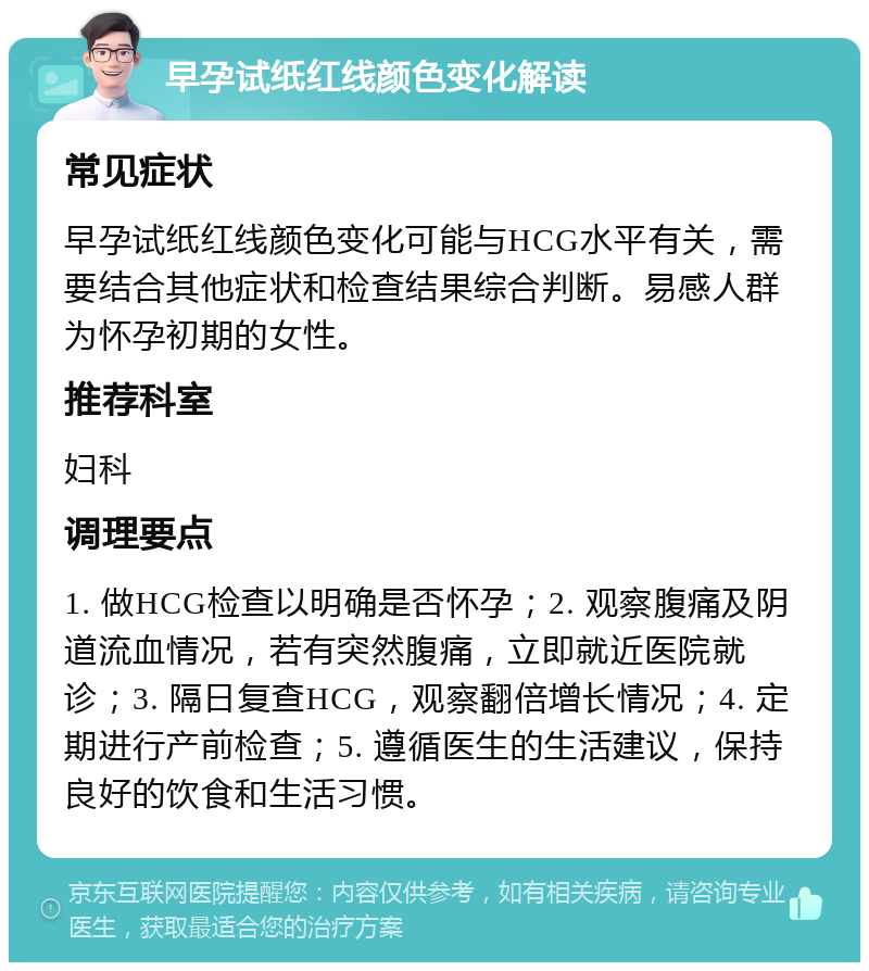 早孕试纸红线颜色变化解读 常见症状 早孕试纸红线颜色变化可能与HCG水平有关，需要结合其他症状和检查结果综合判断。易感人群为怀孕初期的女性。 推荐科室 妇科 调理要点 1. 做HCG检查以明确是否怀孕；2. 观察腹痛及阴道流血情况，若有突然腹痛，立即就近医院就诊；3. 隔日复查HCG，观察翻倍增长情况；4. 定期进行产前检查；5. 遵循医生的生活建议，保持良好的饮食和生活习惯。