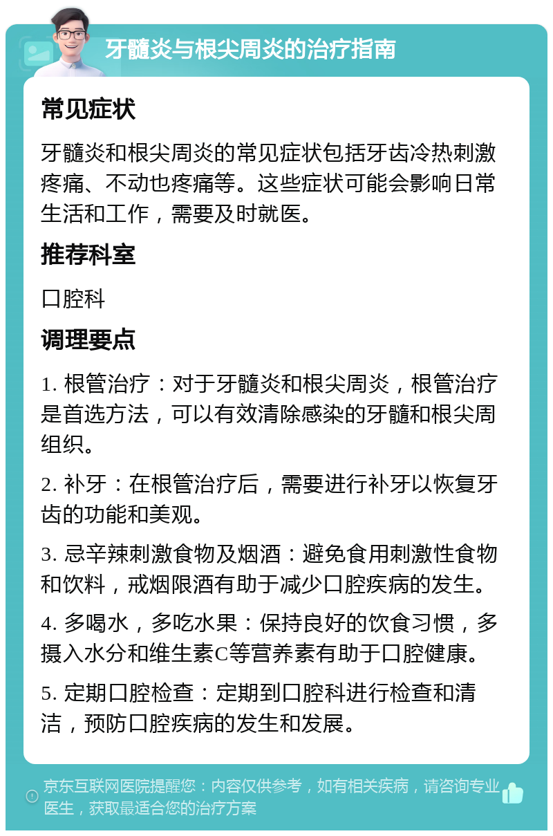 牙髓炎与根尖周炎的治疗指南 常见症状 牙髓炎和根尖周炎的常见症状包括牙齿冷热刺激疼痛、不动也疼痛等。这些症状可能会影响日常生活和工作，需要及时就医。 推荐科室 口腔科 调理要点 1. 根管治疗：对于牙髓炎和根尖周炎，根管治疗是首选方法，可以有效清除感染的牙髓和根尖周组织。 2. 补牙：在根管治疗后，需要进行补牙以恢复牙齿的功能和美观。 3. 忌辛辣刺激食物及烟酒：避免食用刺激性食物和饮料，戒烟限酒有助于减少口腔疾病的发生。 4. 多喝水，多吃水果：保持良好的饮食习惯，多摄入水分和维生素C等营养素有助于口腔健康。 5. 定期口腔检查：定期到口腔科进行检查和清洁，预防口腔疾病的发生和发展。