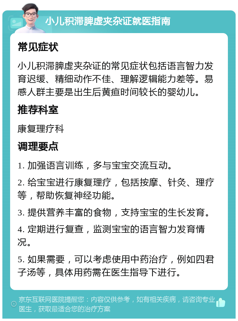 小儿积滞脾虚夹杂证就医指南 常见症状 小儿积滞脾虚夹杂证的常见症状包括语言智力发育迟缓、精细动作不佳、理解逻辑能力差等。易感人群主要是出生后黄疸时间较长的婴幼儿。 推荐科室 康复理疗科 调理要点 1. 加强语言训练，多与宝宝交流互动。 2. 给宝宝进行康复理疗，包括按摩、针灸、理疗等，帮助恢复神经功能。 3. 提供营养丰富的食物，支持宝宝的生长发育。 4. 定期进行复查，监测宝宝的语言智力发育情况。 5. 如果需要，可以考虑使用中药治疗，例如四君子汤等，具体用药需在医生指导下进行。