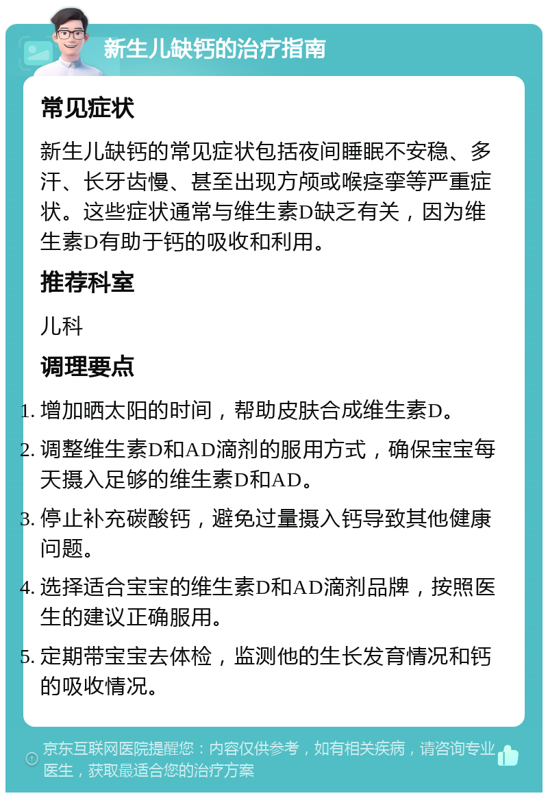 新生儿缺钙的治疗指南 常见症状 新生儿缺钙的常见症状包括夜间睡眠不安稳、多汗、长牙齿慢、甚至出现方颅或喉痉挛等严重症状。这些症状通常与维生素D缺乏有关，因为维生素D有助于钙的吸收和利用。 推荐科室 儿科 调理要点 增加晒太阳的时间，帮助皮肤合成维生素D。 调整维生素D和AD滴剂的服用方式，确保宝宝每天摄入足够的维生素D和AD。 停止补充碳酸钙，避免过量摄入钙导致其他健康问题。 选择适合宝宝的维生素D和AD滴剂品牌，按照医生的建议正确服用。 定期带宝宝去体检，监测他的生长发育情况和钙的吸收情况。