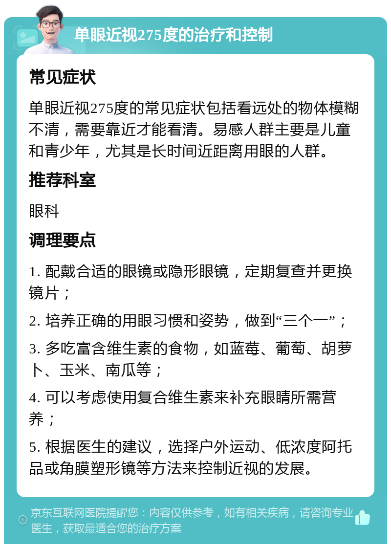 单眼近视275度的治疗和控制 常见症状 单眼近视275度的常见症状包括看远处的物体模糊不清，需要靠近才能看清。易感人群主要是儿童和青少年，尤其是长时间近距离用眼的人群。 推荐科室 眼科 调理要点 1. 配戴合适的眼镜或隐形眼镜，定期复查并更换镜片； 2. 培养正确的用眼习惯和姿势，做到“三个一”； 3. 多吃富含维生素的食物，如蓝莓、葡萄、胡萝卜、玉米、南瓜等； 4. 可以考虑使用复合维生素来补充眼睛所需营养； 5. 根据医生的建议，选择户外运动、低浓度阿托品或角膜塑形镜等方法来控制近视的发展。