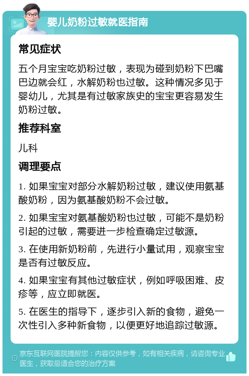 婴儿奶粉过敏就医指南 常见症状 五个月宝宝吃奶粉过敏，表现为碰到奶粉下巴嘴巴边就会红，水解奶粉也过敏。这种情况多见于婴幼儿，尤其是有过敏家族史的宝宝更容易发生奶粉过敏。 推荐科室 儿科 调理要点 1. 如果宝宝对部分水解奶粉过敏，建议使用氨基酸奶粉，因为氨基酸奶粉不会过敏。 2. 如果宝宝对氨基酸奶粉也过敏，可能不是奶粉引起的过敏，需要进一步检查确定过敏源。 3. 在使用新奶粉前，先进行小量试用，观察宝宝是否有过敏反应。 4. 如果宝宝有其他过敏症状，例如呼吸困难、皮疹等，应立即就医。 5. 在医生的指导下，逐步引入新的食物，避免一次性引入多种新食物，以便更好地追踪过敏源。