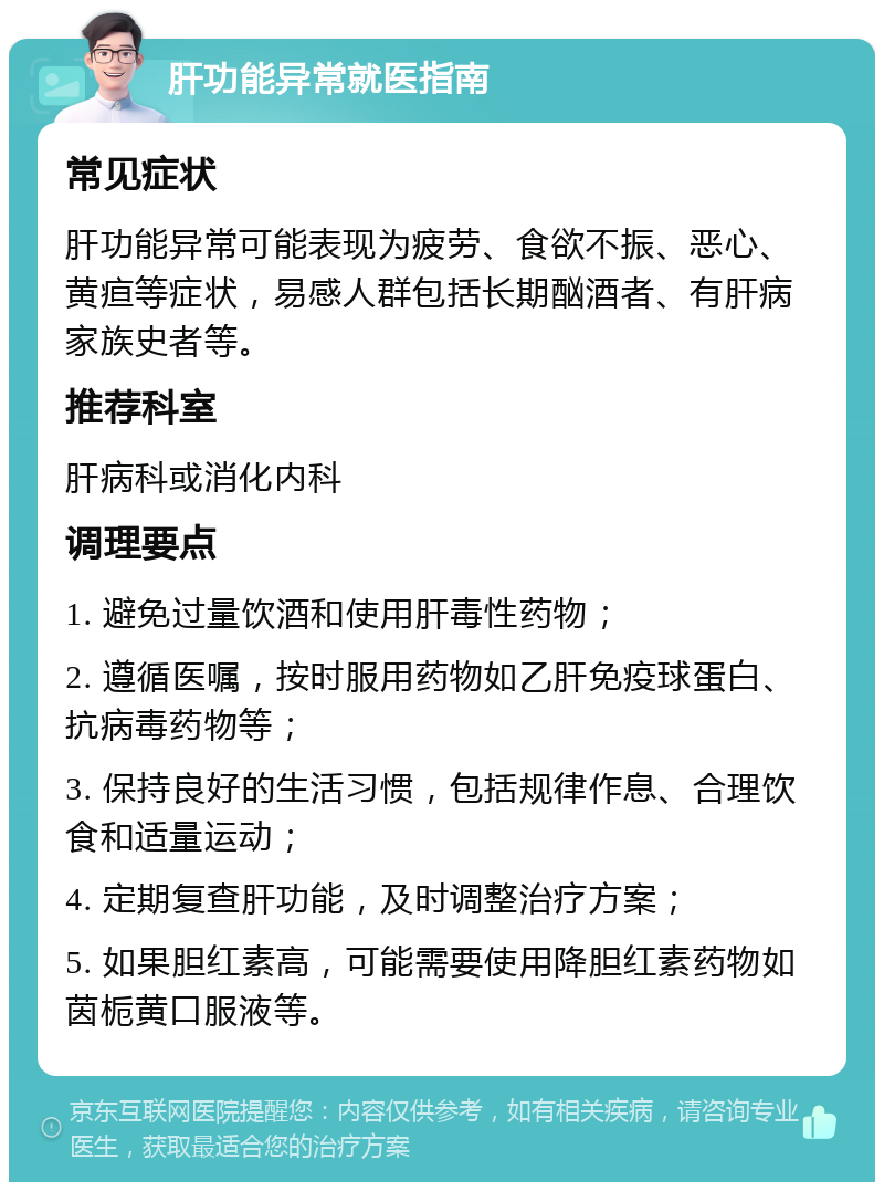 肝功能异常就医指南 常见症状 肝功能异常可能表现为疲劳、食欲不振、恶心、黄疸等症状，易感人群包括长期酗酒者、有肝病家族史者等。 推荐科室 肝病科或消化内科 调理要点 1. 避免过量饮酒和使用肝毒性药物； 2. 遵循医嘱，按时服用药物如乙肝免疫球蛋白、抗病毒药物等； 3. 保持良好的生活习惯，包括规律作息、合理饮食和适量运动； 4. 定期复查肝功能，及时调整治疗方案； 5. 如果胆红素高，可能需要使用降胆红素药物如茵栀黄口服液等。