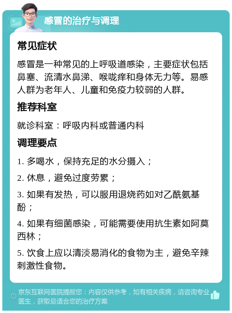 感冒的治疗与调理 常见症状 感冒是一种常见的上呼吸道感染，主要症状包括鼻塞、流清水鼻涕、喉咙痒和身体无力等。易感人群为老年人、儿童和免疫力较弱的人群。 推荐科室 就诊科室：呼吸内科或普通内科 调理要点 1. 多喝水，保持充足的水分摄入； 2. 休息，避免过度劳累； 3. 如果有发热，可以服用退烧药如对乙酰氨基酚； 4. 如果有细菌感染，可能需要使用抗生素如阿莫西林； 5. 饮食上应以清淡易消化的食物为主，避免辛辣刺激性食物。