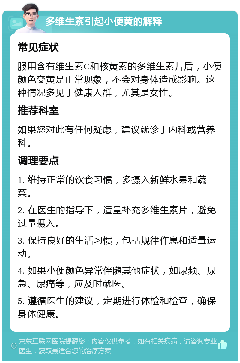 多维生素引起小便黄的解释 常见症状 服用含有维生素C和核黄素的多维生素片后，小便颜色变黄是正常现象，不会对身体造成影响。这种情况多见于健康人群，尤其是女性。 推荐科室 如果您对此有任何疑虑，建议就诊于内科或营养科。 调理要点 1. 维持正常的饮食习惯，多摄入新鲜水果和蔬菜。 2. 在医生的指导下，适量补充多维生素片，避免过量摄入。 3. 保持良好的生活习惯，包括规律作息和适量运动。 4. 如果小便颜色异常伴随其他症状，如尿频、尿急、尿痛等，应及时就医。 5. 遵循医生的建议，定期进行体检和检查，确保身体健康。