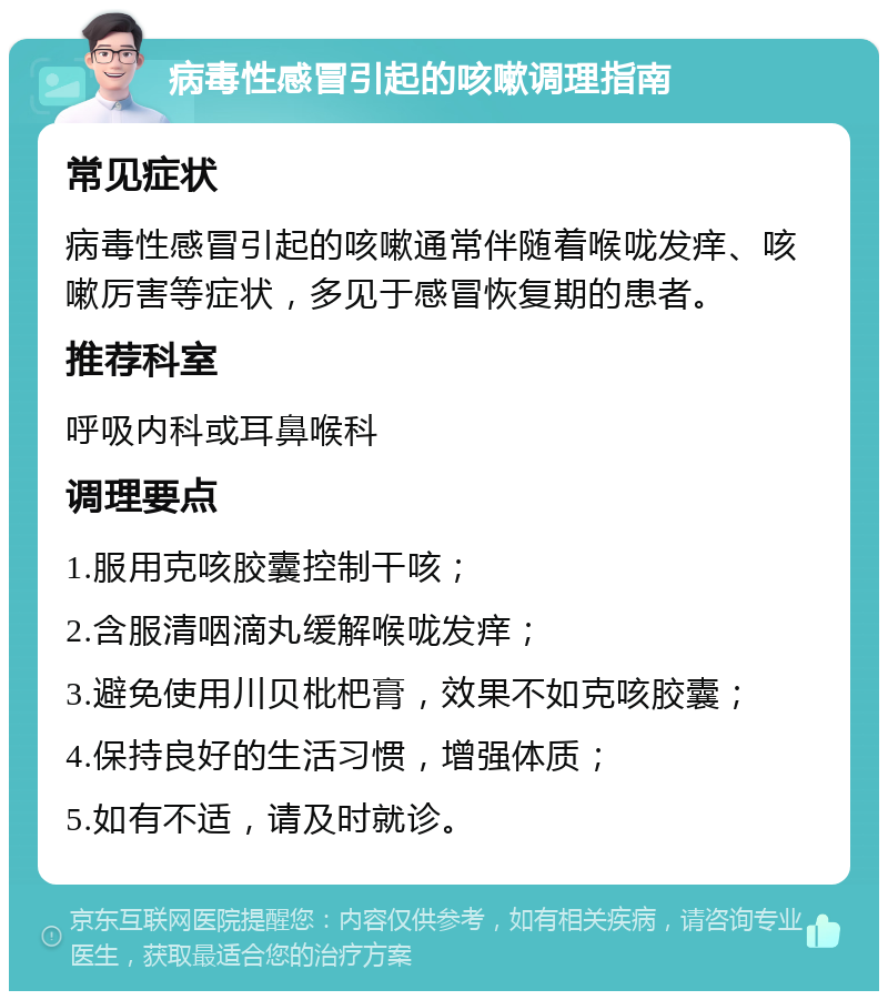 病毒性感冒引起的咳嗽调理指南 常见症状 病毒性感冒引起的咳嗽通常伴随着喉咙发痒、咳嗽厉害等症状，多见于感冒恢复期的患者。 推荐科室 呼吸内科或耳鼻喉科 调理要点 1.服用克咳胶囊控制干咳； 2.含服清咽滴丸缓解喉咙发痒； 3.避免使用川贝枇杷膏，效果不如克咳胶囊； 4.保持良好的生活习惯，增强体质； 5.如有不适，请及时就诊。