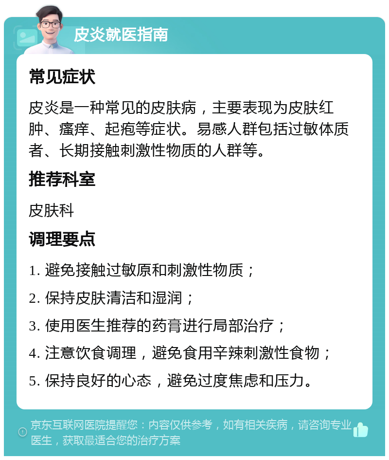 皮炎就医指南 常见症状 皮炎是一种常见的皮肤病，主要表现为皮肤红肿、瘙痒、起疱等症状。易感人群包括过敏体质者、长期接触刺激性物质的人群等。 推荐科室 皮肤科 调理要点 1. 避免接触过敏原和刺激性物质； 2. 保持皮肤清洁和湿润； 3. 使用医生推荐的药膏进行局部治疗； 4. 注意饮食调理，避免食用辛辣刺激性食物； 5. 保持良好的心态，避免过度焦虑和压力。