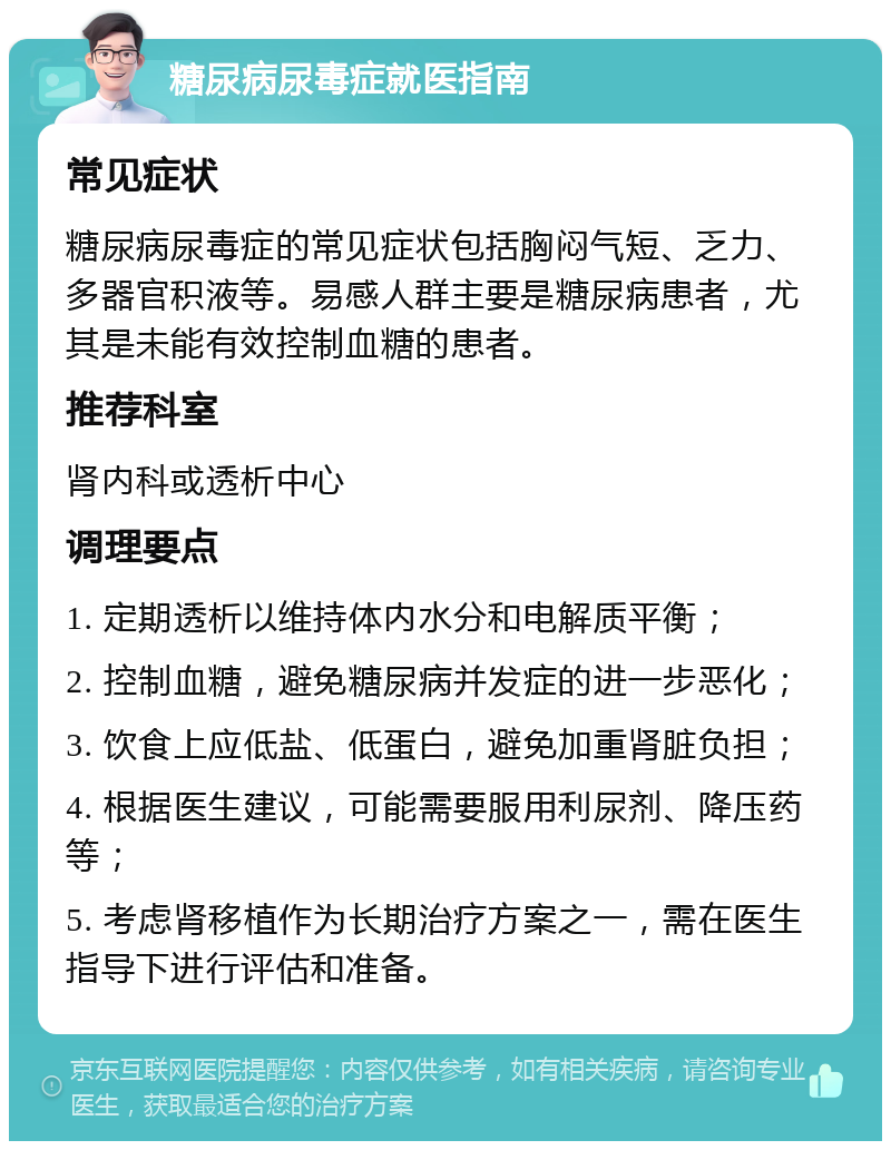 糖尿病尿毒症就医指南 常见症状 糖尿病尿毒症的常见症状包括胸闷气短、乏力、多器官积液等。易感人群主要是糖尿病患者，尤其是未能有效控制血糖的患者。 推荐科室 肾内科或透析中心 调理要点 1. 定期透析以维持体内水分和电解质平衡； 2. 控制血糖，避免糖尿病并发症的进一步恶化； 3. 饮食上应低盐、低蛋白，避免加重肾脏负担； 4. 根据医生建议，可能需要服用利尿剂、降压药等； 5. 考虑肾移植作为长期治疗方案之一，需在医生指导下进行评估和准备。