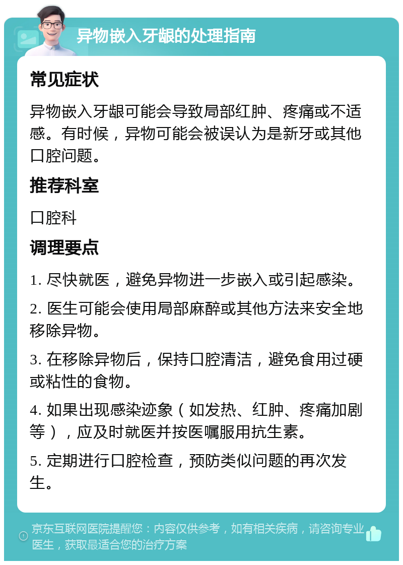 异物嵌入牙龈的处理指南 常见症状 异物嵌入牙龈可能会导致局部红肿、疼痛或不适感。有时候，异物可能会被误认为是新牙或其他口腔问题。 推荐科室 口腔科 调理要点 1. 尽快就医，避免异物进一步嵌入或引起感染。 2. 医生可能会使用局部麻醉或其他方法来安全地移除异物。 3. 在移除异物后，保持口腔清洁，避免食用过硬或粘性的食物。 4. 如果出现感染迹象（如发热、红肿、疼痛加剧等），应及时就医并按医嘱服用抗生素。 5. 定期进行口腔检查，预防类似问题的再次发生。