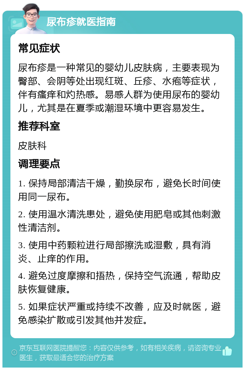 尿布疹就医指南 常见症状 尿布疹是一种常见的婴幼儿皮肤病，主要表现为臀部、会阴等处出现红斑、丘疹、水疱等症状，伴有瘙痒和灼热感。易感人群为使用尿布的婴幼儿，尤其是在夏季或潮湿环境中更容易发生。 推荐科室 皮肤科 调理要点 1. 保持局部清洁干燥，勤换尿布，避免长时间使用同一尿布。 2. 使用温水清洗患处，避免使用肥皂或其他刺激性清洁剂。 3. 使用中药颗粒进行局部擦洗或湿敷，具有消炎、止痒的作用。 4. 避免过度摩擦和捂热，保持空气流通，帮助皮肤恢复健康。 5. 如果症状严重或持续不改善，应及时就医，避免感染扩散或引发其他并发症。