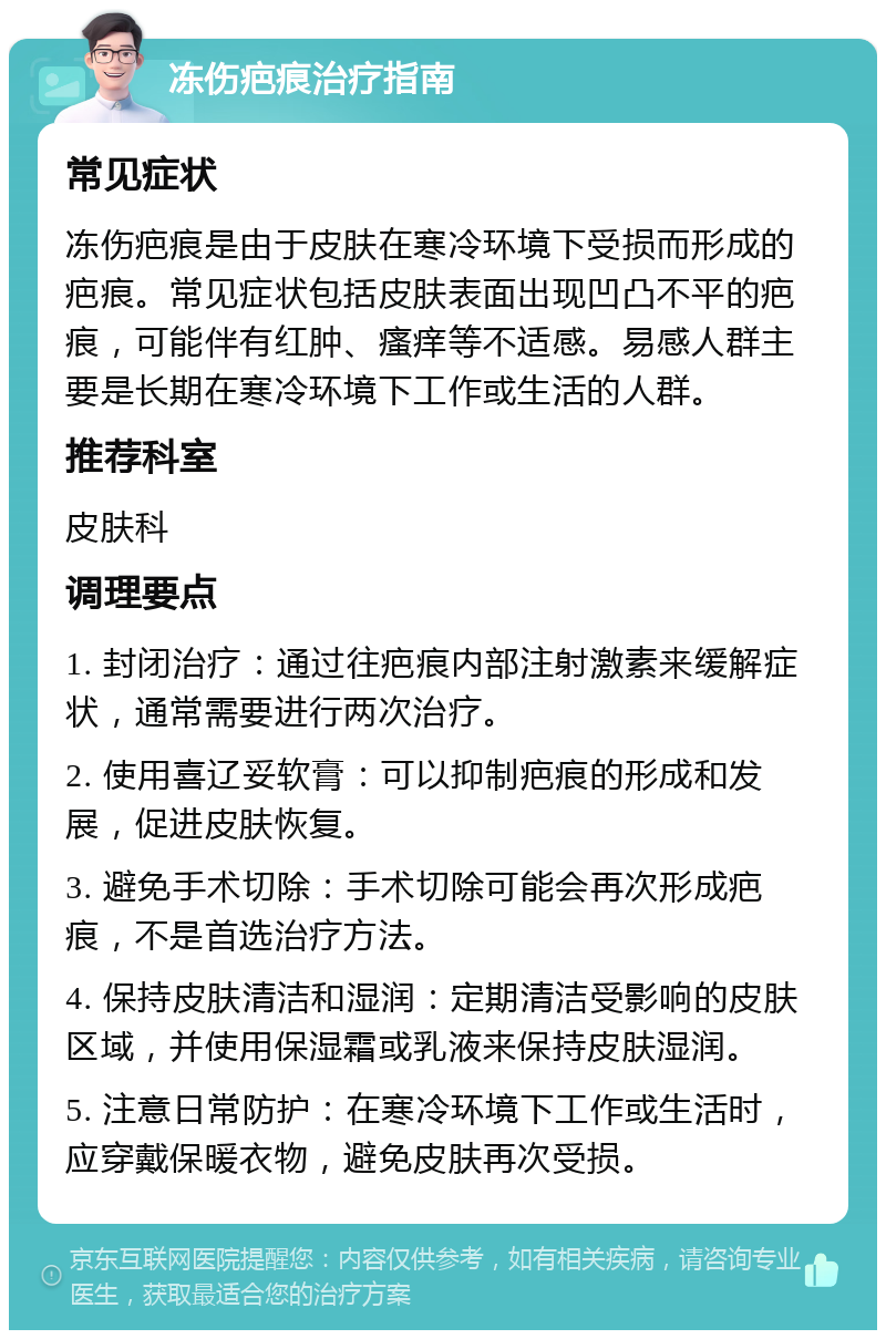 冻伤疤痕治疗指南 常见症状 冻伤疤痕是由于皮肤在寒冷环境下受损而形成的疤痕。常见症状包括皮肤表面出现凹凸不平的疤痕，可能伴有红肿、瘙痒等不适感。易感人群主要是长期在寒冷环境下工作或生活的人群。 推荐科室 皮肤科 调理要点 1. 封闭治疗：通过往疤痕内部注射激素来缓解症状，通常需要进行两次治疗。 2. 使用喜辽妥软膏：可以抑制疤痕的形成和发展，促进皮肤恢复。 3. 避免手术切除：手术切除可能会再次形成疤痕，不是首选治疗方法。 4. 保持皮肤清洁和湿润：定期清洁受影响的皮肤区域，并使用保湿霜或乳液来保持皮肤湿润。 5. 注意日常防护：在寒冷环境下工作或生活时，应穿戴保暖衣物，避免皮肤再次受损。