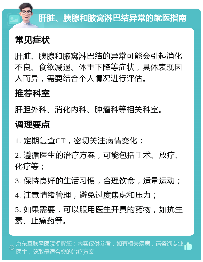 肝脏、胰腺和腋窝淋巴结异常的就医指南 常见症状 肝脏、胰腺和腋窝淋巴结的异常可能会引起消化不良、食欲减退、体重下降等症状，具体表现因人而异，需要结合个人情况进行评估。 推荐科室 肝胆外科、消化内科、肿瘤科等相关科室。 调理要点 1. 定期复查CT，密切关注病情变化； 2. 遵循医生的治疗方案，可能包括手术、放疗、化疗等； 3. 保持良好的生活习惯，合理饮食，适量运动； 4. 注意情绪管理，避免过度焦虑和压力； 5. 如果需要，可以服用医生开具的药物，如抗生素、止痛药等。