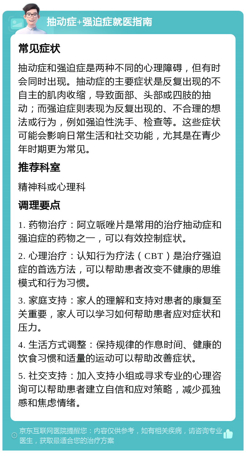 抽动症+强迫症就医指南 常见症状 抽动症和强迫症是两种不同的心理障碍，但有时会同时出现。抽动症的主要症状是反复出现的不自主的肌肉收缩，导致面部、头部或四肢的抽动；而强迫症则表现为反复出现的、不合理的想法或行为，例如强迫性洗手、检查等。这些症状可能会影响日常生活和社交功能，尤其是在青少年时期更为常见。 推荐科室 精神科或心理科 调理要点 1. 药物治疗：阿立哌唑片是常用的治疗抽动症和强迫症的药物之一，可以有效控制症状。 2. 心理治疗：认知行为疗法（CBT）是治疗强迫症的首选方法，可以帮助患者改变不健康的思维模式和行为习惯。 3. 家庭支持：家人的理解和支持对患者的康复至关重要，家人可以学习如何帮助患者应对症状和压力。 4. 生活方式调整：保持规律的作息时间、健康的饮食习惯和适量的运动可以帮助改善症状。 5. 社交支持：加入支持小组或寻求专业的心理咨询可以帮助患者建立自信和应对策略，减少孤独感和焦虑情绪。