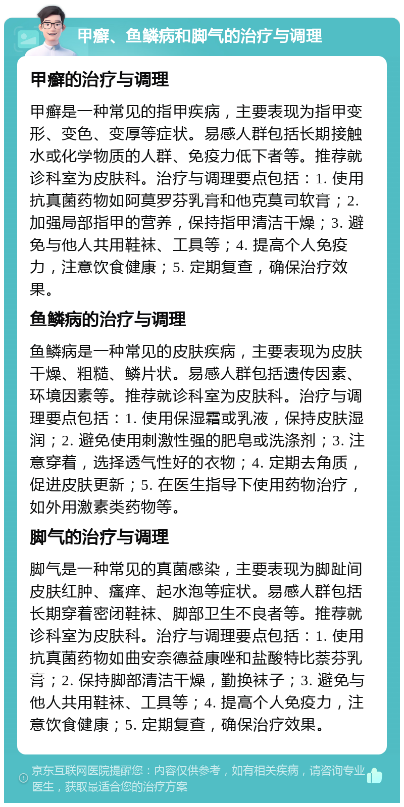 甲癣、鱼鳞病和脚气的治疗与调理 甲癣的治疗与调理 甲癣是一种常见的指甲疾病，主要表现为指甲变形、变色、变厚等症状。易感人群包括长期接触水或化学物质的人群、免疫力低下者等。推荐就诊科室为皮肤科。治疗与调理要点包括：1. 使用抗真菌药物如阿莫罗芬乳膏和他克莫司软膏；2. 加强局部指甲的营养，保持指甲清洁干燥；3. 避免与他人共用鞋袜、工具等；4. 提高个人免疫力，注意饮食健康；5. 定期复查，确保治疗效果。 鱼鳞病的治疗与调理 鱼鳞病是一种常见的皮肤疾病，主要表现为皮肤干燥、粗糙、鳞片状。易感人群包括遗传因素、环境因素等。推荐就诊科室为皮肤科。治疗与调理要点包括：1. 使用保湿霜或乳液，保持皮肤湿润；2. 避免使用刺激性强的肥皂或洗涤剂；3. 注意穿着，选择透气性好的衣物；4. 定期去角质，促进皮肤更新；5. 在医生指导下使用药物治疗，如外用激素类药物等。 脚气的治疗与调理 脚气是一种常见的真菌感染，主要表现为脚趾间皮肤红肿、瘙痒、起水泡等症状。易感人群包括长期穿着密闭鞋袜、脚部卫生不良者等。推荐就诊科室为皮肤科。治疗与调理要点包括：1. 使用抗真菌药物如曲安奈德益康唑和盐酸特比萘芬乳膏；2. 保持脚部清洁干燥，勤换袜子；3. 避免与他人共用鞋袜、工具等；4. 提高个人免疫力，注意饮食健康；5. 定期复查，确保治疗效果。