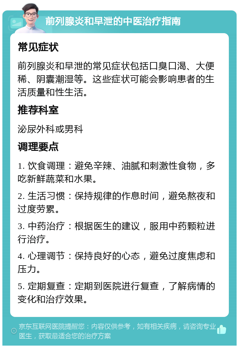 前列腺炎和早泄的中医治疗指南 常见症状 前列腺炎和早泄的常见症状包括口臭口渴、大便稀、阴囊潮湿等。这些症状可能会影响患者的生活质量和性生活。 推荐科室 泌尿外科或男科 调理要点 1. 饮食调理：避免辛辣、油腻和刺激性食物，多吃新鲜蔬菜和水果。 2. 生活习惯：保持规律的作息时间，避免熬夜和过度劳累。 3. 中药治疗：根据医生的建议，服用中药颗粒进行治疗。 4. 心理调节：保持良好的心态，避免过度焦虑和压力。 5. 定期复查：定期到医院进行复查，了解病情的变化和治疗效果。