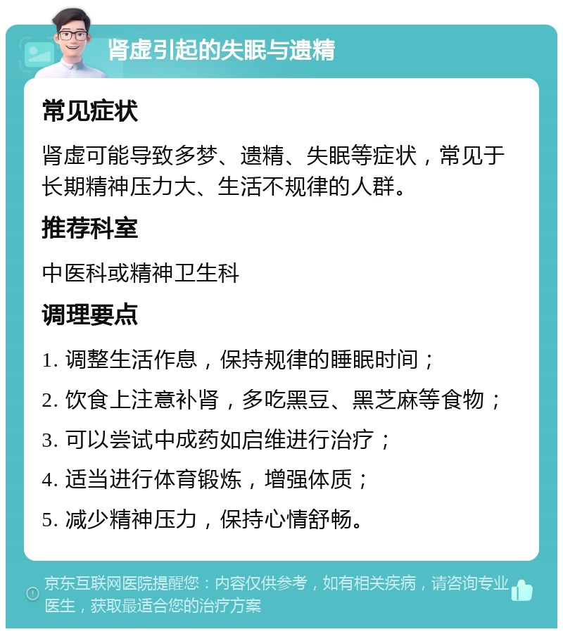 肾虚引起的失眠与遗精 常见症状 肾虚可能导致多梦、遗精、失眠等症状，常见于长期精神压力大、生活不规律的人群。 推荐科室 中医科或精神卫生科 调理要点 1. 调整生活作息，保持规律的睡眠时间； 2. 饮食上注意补肾，多吃黑豆、黑芝麻等食物； 3. 可以尝试中成药如启维进行治疗； 4. 适当进行体育锻炼，增强体质； 5. 减少精神压力，保持心情舒畅。